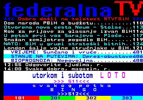 100.7 *** Dobro doli na teletext RTVFBiH *** Dom naroda PBiH o budetu...........110 Otvorena nova cesta Neum - Stolac...113 Rok za prijave za glasanje izvan BiH114 U petak prvi voz Sarajevo - Ploe...117 Snaan zemljotres pogodio BiH.......119 NATO: BiH u grupi strateki bitnih..124 London alje vojne strunjake u BiH.121 VRIJEME: Sunano i vrue..........401 STANJE NA PUTEVIMA: Oprez-obustave406 BIOPROGNOZA: Nepovoljna...........408 12:55 Odgovorite ljudima, r. 14:00 Svako dobro, magazin, r. utorkom i subotom L O T O     511   s v a k o g p e t k a B I N G O    512   