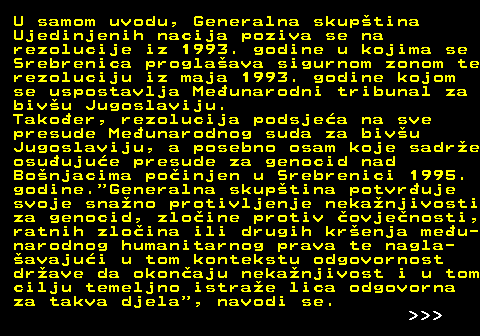 151.2 U samom uvodu, Generalna skuptina Ujedinjenih nacija poziva se na rezolucije iz 1993. godine u kojima se Srebrenica proglaava sigurnom zonom te rezoluciju iz maja 1993. godine kojom se uspostavlja Meunarodni tribunal za bivu Jugoslaviju. Takoer, rezolucija podsjea na sve presude Meunarodnog suda za bivu Jugoslaviju, a posebno osam koje sadre osuujue presude za genocid nad Bonjacima poinjen u Srebrenici 1995. godine. Generalna skuptina potvruje svoje snano protivljenje nekanjivosti za genocid, zloine protiv ovjenosti, ratnih zloina ili drugih krenja meu- narodnog humanitarnog prava te nagla- avajui u tom kontekstu odgovornost drave da okonaju nekanjivost i u tom cilju temeljno istrae lica odgovorna za takva djela , navodi se.    