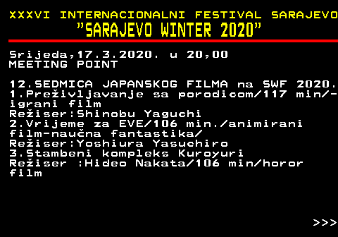 186.15 XXXVI INTERNACIONALNI FESTIVAL SARAJEVO  SARAJEVO WINTER 2020 Srijeda,17.3.2020. u 20,00 MEETING POINT 12.SEDMICA JAPANSKOG FILMA na SWF 2020. 1.Preivljavanje sa porodicom 117 min - igrani film Reiser:Shinobu Yaguchi 2.Vrijeme za EVE 106 min. animirani film-nauna fantastika Reiser:Yoshiura Yasuchiro 3.Stambeni kompleks Kuroyuri Reiser :Hideo Nakata 106 min horor film    