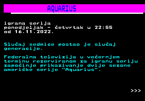399.4 AQUARIUS igrana serija ponedjeljak - etvrtak u 22:55 od 16.11.2022. Sluaj sedmice postao je sluaj generacije. Federalna televizija u veernjem terminu rezerviranom za igranu seriju zapoinje prikazivanje dvije sezone amerike serije  Aquarius .    