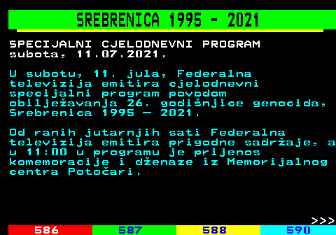584.1 SREBRENICA 1995 - 2021 SPECIJALNI CJELODNEVNI PROGRAM subota, 11.07.2021. U subotu, 11. jula, Federalna televizija emitira cjelodnevni specijalni program povodom obiljeavanja 26. godinjice genocida, Srebrenica 1995  2021. Od ranih jutarnjih sati Federalna televizija emitira prigodne sadraje, a u 11:00 u programu je prijenos komemoracije i denaze iz Memorijalnog centra Potoari.    