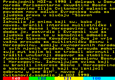 111.7 Predsjednik HDZ-a 1990 i delegat u Domu naroda Parlamentarne skuptine Bosne i Hercegovine Ilija Cvitanovi oglasio se povodom nove odluke Evropskog suda za ljudska prava u sluaju  Slaven Kovaevi . Zahvalio je onima koji su, kako je naveo, branili interese multietnike i evropske Bosne i Hercegovine, to je, dodao je, potvrdio i Evropski sud za ljudska prava te u konanici odbacio zahtjev Slavena Kovaevia.Ovo je vrlo vana presuda za multietniku Bosnu i Hercegovinu, zemlju ravnopravnih naroda i svih njenih graana.Ova presuda poka- zuje put kojim bi se trebali okrenuti i traiti unutarnji dogovor za stabilnu, funkcionalnu, evropsku, zaposlenu Bosnu i Hercegovinu. Zahvaljujem svima koji su branili interese Bosne i Hercegovine o kakvoj govorim i koji su iznijeli odbranu u ime BiH , naveo je Cvitanovi,saopio je HDZ 1990.