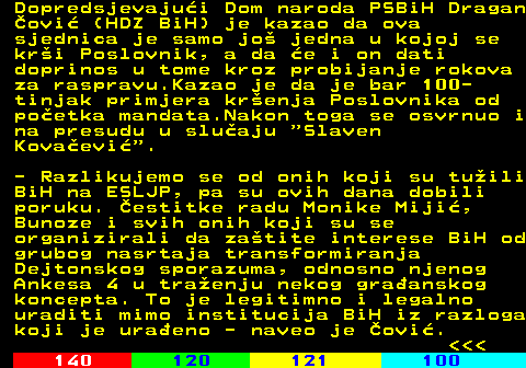111.9 Dopredsjevajui Dom naroda PSBiH Dragan ovi (HDZ BiH) je kazao da ova sjednica je samo jo jedna u kojoj se kri Poslovnik, a da e i on dati doprinos u tome kroz probijanje rokova za raspravu.Kazao je da je bar 100- tinjak primjera krenja Poslovnika od poetka mandata.Nakon toga se osvrnuo i na presudu u sluaju  Slaven Kovaevi . - Razlikujemo se od onih koji su tuili BiH na ESLJP, pa su ovih dana dobili poruku. estitke radu Monike Miji, Bunoze i svih onih koji su se organizirali da zatite interese BiH od grubog nasrtaja transformiranja Dejtonskog sporazuma, odnosno njenog Ankesa 4 u traenju nekog graanskog koncepta. To je legitimno i legalno uraditi mimo institucija BiH iz razloga koji je uraeno - naveo je ovi.    