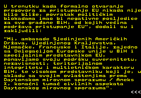 112.3 U trenutku kada formalno otvaranje pregovora za pristupanje EU nikada nije bilo blie, povratak politikim blokadama imao bi negativne posljedice za sve graane BiH, od kojih veina podrava pristupanje EU , dodali su i zakljuili:  Mi, ambasade Sjedinjenih Amerikih Drava, Ujedinjenog Kraljevstva, Njemake, Francuske i Italije, zajedno sa Delegacijom Europske unije u BiH i specijalnim predstavnikom EU, ponavljamo svoju podrku suverenitetu, nezavisnosti, teritorijalnom integritetu i multietnikom karakteru BiH, te visokom predstavniku koji je, u skladu sa svojim ovlatenjima prema Daytonskom mirovnom sporazumu   Aneks X, konani tuma civilnih aspekata Daytonskog mirovnog sporazuma .    