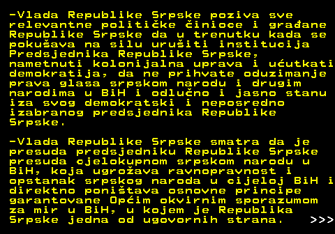 112.4 -Vlada Republike Srpske poziva sve relevantne politike inioce i graane Republike Srpske da u trenutku kada se pokuava na silu uruiti institucija Predsjednika Republike Srpske, nametnuti kolonijalna uprava i uutkati demokratija, da ne prihvate oduzimanje prava glasa srpskom narodu i drugim narodima u BiH i odluno i jasno stanu iza svog demokratski i neposredno izabranog predsjednika Republike Srpske. -Vlada Republike Srpske smatra da je presuda predsjedniku Republike Srpske presuda cjelokupnom srpskom narodu u BiH, koja ugroava ravnopravnost i opstanak srpskog naroda u cijeloj BiH i direktno ponitava osnovne principe garantovane Opim okvirnim sporazumom za mir u BiH, u kojem je Republika Srpske jedna od ugovornih strana.    