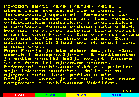 116.4 Povodom smrti pape Franje, reisu-l- ulema Islamske zajednice u Bosni i Hercegovini Husein-ef. Kavazovi izr- azio je sauee mons.dr. Tomi Vukiu, vrhbosanskom nadbiskupu i apostolskom upravitelju Vojnog ordinarijata u BiH. Sve nas je jutros zatekla tuna vijest o smrti pape Franje. Kao vjernici znamo svoj put kojim neminovno idemo. Ipak, odlazak dobrih ljudi uvijek unosi tugu u naa srca. Papa Franjo je bio dobar ovjek, glas ubogih i obespravljenih. S muslimanima je elio graditi bolji svijet. Nadamo se da emo ii njegovom stazom. Potovani nadbiskupe Vukiu, primite moje iskreno sauee. Molim se za njegovu duu. Neka poiva u miru Boijem  kazao je reisu-l-ulema tokom razgovora s nadbiskupom Vukiem.    