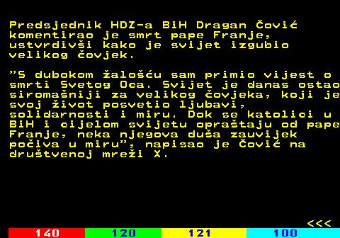 116.6 Predsjednik HDZ-a BiH Dragan ovi komentirao je smrt pape Franje, ustvrdivi kako je svijet izgubio velikog ovjek.  S dubokom alou sam primio vijest o smrti Svetog Oca. Svijet je danas ostao siromaniji za velikog ovjeka, koji je svoj ivot posvetio ljubavi, solidarnosti i miru. Dok se katolici u BiH i cijelom svijetu oprataju od pape Franje, neka njegova dua zauvijek poiva u miru , napisao je ovi na drutvenoj mrei X.    