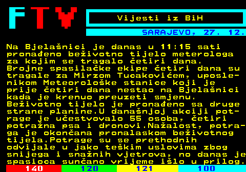 118.2 Vijesti iz BiH SARAJEVO, 27. 12. Na Bjelanici je danas u 11:15 sati pronaeno beivotno tijelo meterologa za kojim se tragalo etiri dana. Brojne spasilake ekipe etiri dana su tragale za Mirzom Tucakoviem, uposle- nikom Meteoroloke stanice koji je prije etiri dana nestao na Bjelanici kada je krenuo preuzeti smjenu. Beivotno tijelo je pronaeno sa druge strane planine.U dananjoj akciji pot- rage je uestvovalo 55 osoba, etiri potrana psa i dronovi.Naalost, potra- ga je okonana pronalaskom beivotnog tijela.Potrage su se prethodnih odvijale u jako tekim uslovima zbog snijega i snanih vjetrova, no danas je spasioca sunano vrijeme ilo u prilog.