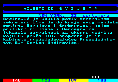 123.4 NEW YORK, 22. septembra Be�irovi� je uputio poziv generalnom sekretaru UN-a da do kraja svog mandata posjeti Sarajevo i Srebrenicu, kojom prilikom bi Bosna i Hercegovina iskazala zahvalnost za ukupnu podr�ku koju UN pru�a BiH, saop�eno je iz Kabineta predsjedavaju�eg Predsjedni�- tva BiH Denisa Be�irovi�a.    