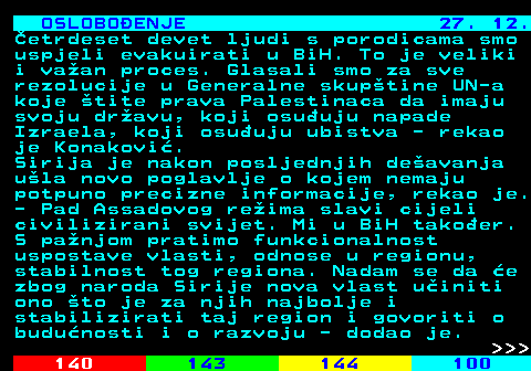 141.16 OSLOBOENJE 27. 12. etrdeset devet ljudi s porodicama smo uspjeli evakuirati u BiH. To je veliki i vaan proces. Glasali smo za sve rezolucije u Generalne skuptine UN-a koje tite prava Palestinaca da imaju svoju dravu, koji osuuju napade Izraela, koji osuuju ubistva - rekao je Konakovi. Sirija je nakon posljednjih deavanja ula novo poglavlje o kojem nemaju potpuno precizne informacije, rekao je. - Pad Assadovog reima slavi cijeli civilizirani svijet. Mi u BiH takoer. S panjom pratimo funkcionalnost uspostave vlasti, odnose u regionu, stabilnost tog regiona. Nadam se da e zbog naroda Sirije nova vlast uiniti ono to je za njih najbolje i stabilizirati taj region i govoriti o budunosti i o razvoju - dodao je.    