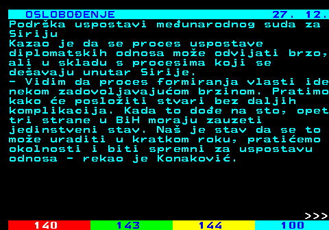 141.17 OSLOBOENJE 27. 12. Podrka uspostavi meunarodnog suda za Siriju Kazao je da se proces uspostave diplomatskih odnosa moe odvijati brzo, ali u skladu s procesima koji se deavaju unutar Sirije. - Vidim da proces formiranja vlasti ide nekom zadovoljavajuom brzinom. Pratimo kako e posloiti stvari bez daljih komplikacija. Kada to doe na sto, opet tri strane u BiH moraju zauzeti jedinstveni stav. Na je stav da se to moe uraditi u kratkom roku, pratiemo okolnosti i biti spremni za uspostavu odnosa - rekao je Konakovi.    