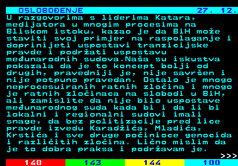 141.18 OSLOBOENJE 27. 12. U razgovorima s liderima Katara, medijatora u mnogim procesima na Bliskom istoku, kazao je da BiH moe staviti svoj primjer na raspolaganje i doprinijeti uspostavi tranzicijske pravde i podrati uspostavu meunarodnih sudova.Naa su iskustva pokazala da je to koncept bolji od drugih, pravedniji je, nije savren i nije potpuno pravedan. Ostalo je mnogo neprocesuiranih ratnih zloina i mnogo je ratnih zloinaca na slobodi u BiH, ali zamislite da nije bilo uspostave meunarodnog suda kada bi i da li bi lokalni i regionalni sudovi imali snage, da bez politizacije pred lice pravde izvedu Karadia, Mladia, Krstia i sve druge poinioce genocida i razliitih zloina. Lino mislim da je to dobra praksa i podravam je.    