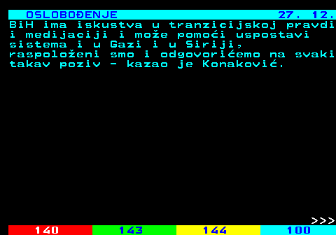 141.19 OSLOBOENJE 27. 12. BiH ima iskustva u tranzicijskoj pravdi i medijaciji i moe pomoi uspostavi sistema i u Gazi i u Siriji, raspoloeni smo i odgovoriemo na svaki takav poziv - kazao je Konakovi.    