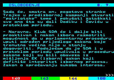 141.20 OSLOBOENJE 8. 9. Sada e, smatra on, pogotovo stranke Trojke u predizbornoj kampanji otvarati  patriotske  teme i pokuati zatakati sve ono to su dali Dodiku i oviu u proteklom periodu. - Naravno, Klub SDA e i dalje biti proaktivan i nakon izbora razmotriti mogunost da u parlamentarnu proceduru uputi odreen prijedloge zakona koje trenutna veina nije u stanju dogovoriti. Podsjeam da je SDA i u proteklom periodu upuivala u proceduru zakone koji su bili obaveza iz miljenja EK (izborni zakon koji definie integritet izbornog procesa, Zakon o spreavanju sukoba interesa,    