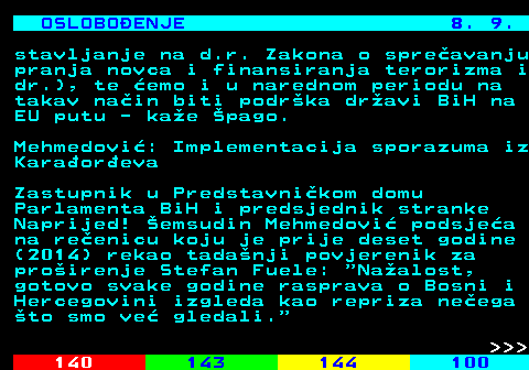 141.21 OSLOBOENJE 8. 9. stavljanje na d.r. Zakona o spreavanju pranja novca i finansiranja terorizma i dr.), te emo i u narednom periodu na takav nain biti podrka dravi BiH na EU putu - kae pago. Mehmedovi: Implementacija sporazuma iz Karaoreva Zastupnik u Predstavnikom domu Parlamenta BiH i predsjednik stranke Naprijed! emsudin Mehmedovi podsjea na reenicu koju je prije deset godine (2014) rekao tadanji povjerenik za proirenje Stefan Fuele:  Naalost, gotovo svake godine rasprava o Bosni i Hercegovini izgleda kao repriza neega to smo ve gledali.    