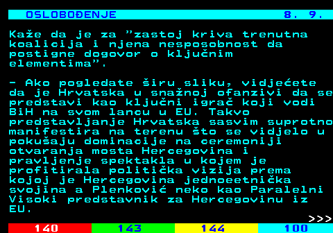 141.22 OSLOBOENJE 8. 9. Kae da je za  zastoj kriva trenutna koalicija i njena nesposobnost da postigne dogovor o kljunim elementima . - Ako pogledate iru sliku, vidjeete da je Hrvatska u snanoj ofanzivi da se predstavi kao kljuni igra koji vodi BiH na svom lancu u EU. Takvo predstavljanje Hrvatska sasvim suprotno manifestira na terenu to se vidjelo u pokuaju dominacije na ceremoniji otvaranja mosta Hercegovina i pravljenje spektakla u kojem je profitirala politika vizija prema kojoj je Hercegovina jednoeetnika svojina a Plenkovi neko kao Paralelni Visoki predstavnik za Hercegovinu iz EU.    