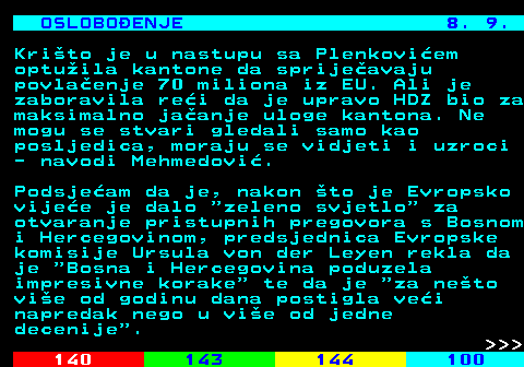 141.23 OSLOBOENJE 8. 9. Krito je u nastupu sa Plenkoviem optuila kantone da sprijeavaju povlaenje 70 miliona iz EU. Ali je zaboravila rei da je upravo HDZ bio za maksimalno jaanje uloge kantona. Ne mogu se stvari gledali samo kao posljedica, moraju se vidjeti i uzroci - navodi Mehmedovi. Podsjeam da je, nakon to je Evropsko vijee je dalo  zeleno svjetlo  za otvaranje pristupnih pregovora s Bosnom i Hercegovinom, predsjednica Evropske komisije Ursula von der Leyen rekla da je  Bosna i Hercegovina poduzela impresivne korake  te da je  za neto vie od godinu dana postigla vei napredak nego u vie od jedne decenije .    