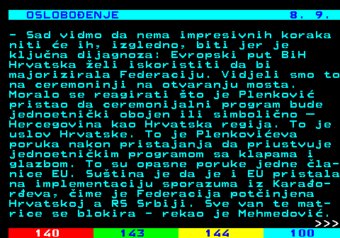 141.24 OSLOBOENJE 8. 9. - Sad vidmo da nema impresivnih koraka niti e ih, izgledno, biti jer je kljuna dijagnoza: Evropski put BiH Hrvatska eli iskoristiti da bi majorizirala Federaciju. Vidjeli smo to na ceremoninji na otvaranju mosta. Moralo se reagirati to je Plenkovi pristao da ceremonijalni program bude jednoetniki obojen ili simbolino  Hercegovina kao Hrvatska regija. To je uslov Hrvatske. To je Plenkovieva poruka nakon pristajanja da priustvuje jednoetnikim programom sa klapama i glazbom. To su opasne poruke jedne la- nice EU. Sutina je da je i EU pristala na implementaciju sporazuma iz Karao- reva, ime je Federacija potinjena Hrvatskoj a RS Srbiji. Sve van te mat- rice se blokira - rekao je Mehmedovi.    