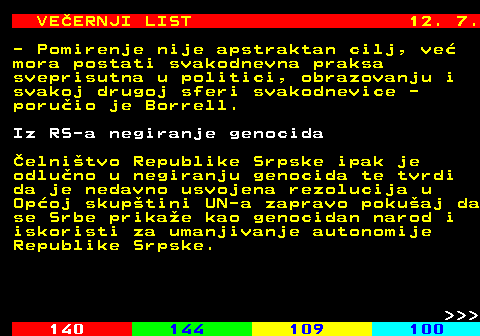 144.13 VEERNJI LIST 12. 7. - Pomirenje nije apstraktan cilj, ve mora postati svakodnevna praksa sveprisutna u politici, obrazovanju i svakoj drugoj sferi svakodnevice - poruio je Borrell. Iz RS-a negiranje genocida elnitvo Republike Srpske ipak je odluno u negiranju genocida te tvrdi da je nedavno usvojena rezolucija u Opoj skuptini UN-a zapravo pokuaj da se Srbe prikae kao genocidan narod i iskoristi za umanjivanje autonomije Republike Srpske.    