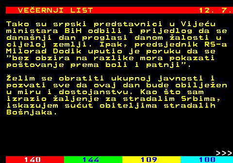 144.14 VEERNJI LIST 12. 7. Tako su srpski predstavnici u Vijeu ministara BiH odbili i prijedlog da se dananji dan proglasi danom alosti u cijeloj zemlji. Ipak, predsjednik RS-a Milorad Dodik uputio je poruku da se  bez obzira na razlike mora pokazati potovanje prema boli i patnji . elim se obratiti ukupnoj javnosti i pozvati sve da ovaj dan bude obiljeen u miru i dostojanstvu. Kao to sam izrazio aljenje za stradalim Srbima, iskazujem suut obiteljima stradalih Bonjaka.    