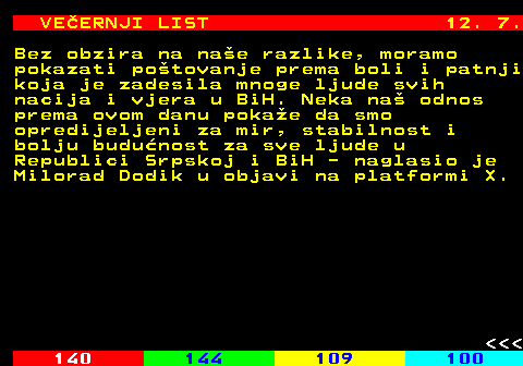 144.15 VEERNJI LIST 12. 7. Bez obzira na nae razlike, moramo pokazati potovanje prema boli i patnji koja je zadesila mnoge ljude svih nacija i vjera u BiH. Neka na odnos prema ovom danu pokae da smo opredijeljeni za mir, stabilnost i bolju budunost za sve ljude u Republici Srpskoj i BiH - naglasio je Milorad Dodik u objavi na platformi X.    