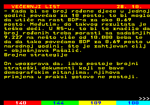 144.18 VEERNJI LIST 28. 10. - Kada bi se broj roene djece u jednoj godini poveao za 10 posto, to bi moglo da utie na rast BDP-a za oko 0,69 posto. Meutim, do takvog rezultata je teko doi. U RS-u, to bi to znailo da broj roenih treba porasti sa sadanjih 9.227 na neto vie od 10.000 beba te da da tako poveamo BDP za 0,69 posto u narednoj godini, to je zahtjevan cilj - objanjava Paali. Brojne strategije On upozorava da, iako postoje brojni strateki dokumenti koji se bave demografskim pitanjima, njihova primjena u praksi gotovo ne postoji.    