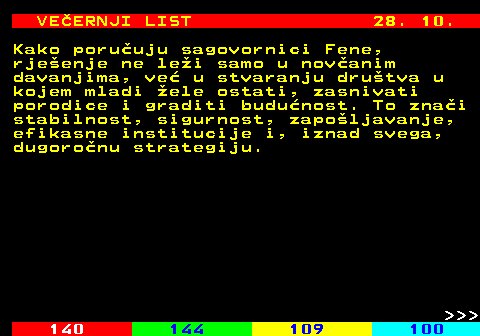 144.21 VEERNJI LIST 28. 10. Kako poruuju sagovornici Fene, rjeenje ne lei samo u novanim davanjima, ve u stvaranju drutva u kojem mladi ele ostati, zasnivati porodice i graditi budunost. To znai stabilnost, sigurnost, zapoljavanje, efikasne institucije i, iznad svega, dugoronu strategiju.    