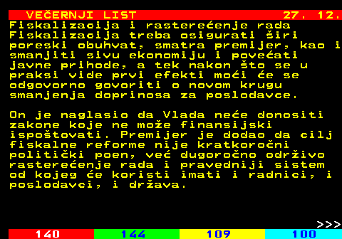 144.23 VE�ERNJI LIST 27. 12. Fiskalizacija i rastere�enje rada Fiskalizacija treba osigurati �iri poreski obuhvat, smatra premijer, kao i smanjiti sivu ekonomiju i pove�ati javne prihode, a tek nakon �to se u praksi vide prvi efekti mo�i �e se odgovorno govoriti o novom krugu smanjenja doprinosa za poslodavce. On je naglasio da Vlada ne�e donositi zakone koje ne mo�e finansijski ispo�tovati. Premijer je dodao da cilj fiskalne reforme nije kratkoro�ni politi�ki poen, ve� dugoro�no odr�ivo rastere�enje rada i pravedniji sistem od kojeg �e koristi imati i radnici, i poslodavci, i dr�ava.    