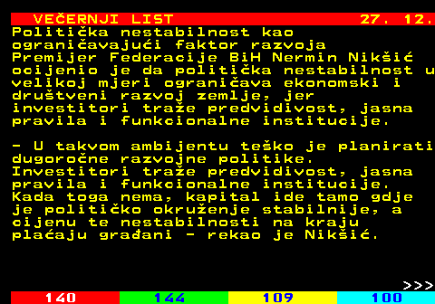 144.24 VE�ERNJI LIST 27. 12. Politi�ka nestabilnost kao ograni�avaju�i faktor razvoja Premijer Federacije BiH Nermin Nik�i� ocijenio je da politi�ka nestabilnost u velikoj mjeri ograni�ava ekonomski i dru�tveni razvoj zemlje, jer investitori tra�e predvidivost, jasna pravila i funkcionalne institucije. - U takvom ambijentu te�ko je planirati dugoro�ne razvojne politike. Investitori tra�e predvidivost, jasna pravila i funkcionalne institucije. Kada toga nema, kapital ide tamo gdje je politi�ko okru�enje stabilnije, a cijenu te nestabilnosti na kraju pla�aju gra�ani - rekao je Nik�i�.    