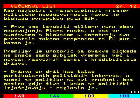 144.25 VE�ERNJI LIST 27. 12. Kao najbolji i najaktuelniji primjer politi�ke neodgovornosti naveo je blokadu evropskog puta BiH. - Prvo smo izgubili milione eura zbog neusvajanja Plana rasta, a sad se suo�avamo s blokadom u dono�enju dva preostala zakona neophodna za EU put - kazao je. Premijer je upozorio da ovakve blokade ne zna�e samo gubitak vremena, ve� i novca, razvojnih �ansi i kredibiliteta dr�ave. - Dr�ava se dr�i kao talac partikularnih politi�kih interesa, a taoci te politike su svi gra�ani, bez obzira gdje �ive i kako se politi�ki izja�njavaju - naglasio je.    