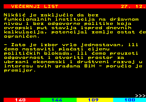 144.26 VE�ERNJI LIST 27. 12. Nik�i� je zaklju�io da bez funkcionalnih institucija na dr�avnom nivou i bez odgovorne politike koja evropski put stavlja ispred dnevnih kalkulacija, potencijal zemlje ostat �e ograni�en. - Zato je izbor vrlo jednostavan, ili �emo nastaviti pla�ati cijenu politi�kih blokada, ili �emo preuzeti odgovornost i otvoriti prostor za ubrzani ekonomski i dru�tveni razvoj u interesu svih gra�ana BiH - poru�io je premijer.    