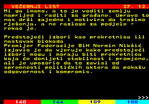 144.28 VE�ERNJI LIST 27. 12. Mi ga imamo, a to je voditi zemlju naprijed i raditi za gra�ane. Upravo to nas dr�i zajedno i motivira da tra�imo rje�enja, a ne razloge za podjele - rekao je. Predstoje�i izbori kao prekretnica ili nastavak blokada Premijer Federacije BiH Nermin Nik�i� izjavio je da vjeruje kako predstoje�i izbori mogu i moraju biti prekretnica koja �e donijeti stabilnost i promjene, ali je upozorio da to zavisi od spremnosti politi�kih aktera da poka�u odgovornost i kompromis.    