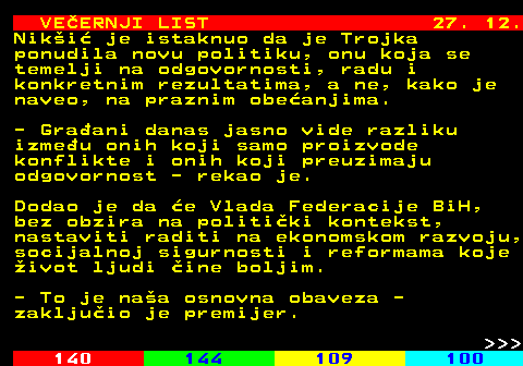144.30 VE�ERNJI LIST 27. 12. Nik�i� je istaknuo da je Trojka ponudila novu politiku, onu koja se temelji na odgovornosti, radu i konkretnim rezultatima, a ne, kako je naveo, na praznim obe�anjima. - Gra�ani danas jasno vide razliku izme�u onih koji samo proizvode konflikte i onih koji preuzimaju odgovornost - rekao je. Dodao je da �e Vlada Federacije BiH, bez obzira na politi�ki kontekst, nastaviti raditi na ekonomskom razvoju, socijalnoj sigurnosti i reformama koje �ivot ljudi �ine boljim. - To je na�a osnovna obaveza - zaklju�io je premijer.    