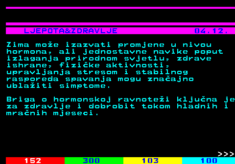 146.9 LJEPOTA&ZDRAVLJE 04.12. Zima moe izazvati promjene u nivou hormona, ali jednostavne navike poput izlaganja prirodnom svjetlu, zdrave ishrane, fizike aktivnosti, upravljanja stresom i stabilnog rasporeda spavanja mogu znaajno ublaiti simptome. Briga o hormonskoj ravnotei kljuna je za zdravlje i dobrobit tokom hladnih i mranih mjeseci.    