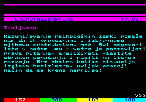 146.10 LJEPOTA&ZDRAVLJE 19.02. Zakljuak Razumijevanje psiholokih zamki pomae nam da ih prepoznamo i izbjegnemo njihovu destruktivnu mo. Svi odgovori lee u naem umu  vano je postavljati prava pitanja, analizirati vlastite obrasce ponaanja i raditi na linom razvoju. Bez obzira koliko situacija izgleda bezizlazna, uvijek postoji nain da se krene naprijed!    