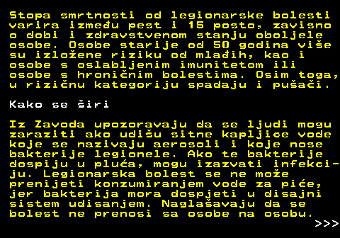 151.3 Stopa smrtnosti od legionarske bolesti varira izmeu pest i 15 posto, zavisno o dobi i zdravstvenom stanju oboljele osobe. Osobe starije od 50 godina vie su izloene riziku od mlaih, kao i osobe s oslabljenim imunitetom ili osobe s hroninim bolestima. Osim toga, u rizinu kategoriju spadaju i puai. Kako se iri Iz Zavoda upozoravaju da se ljudi mogu zaraziti ako udiu sitne kapljice vode koje se nazivaju aerosoli i koje nose bakterije legionele. Ako te bakterije dospiju u plua, mogu izazvati infekci- ju. Legionarska bolest se ne moe prenijeti konzumiranjem vode za pie, jer bakterija mora dospjeti u disajni sistem udisanjem. Naglaavaju da se bolest ne prenosi sa osobe na osobu.    