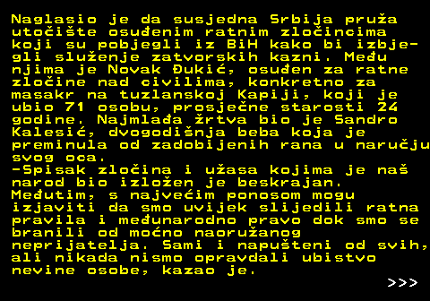 151.4 Naglasio je da susjedna Srbija prua utoite osuenim ratnim zloincima koji su pobjegli iz BiH kako bi izbje- gli sluenje zatvorskih kazni. Meu njima je Novak uki, osuen za ratne zloine nad civilima, konkretno za masakr na tuzlanskoj Kapiji, koji je ubio 71 osobu, prosjene starosti 24 godine. Najmlaa rtva bio je Sandro Kalesi, dvogodinja beba koja je preminula od zadobijenih rana u naruju svog oca. -Spisak zloina i uasa kojima je na narod bio izloen je beskrajan. Meutim, s najveim ponosom mogu izjaviti da smo uvijek slijedili ratna pravila i meunarodno pravo dok smo se branili od mono naoruanog neprijatelja. Sami i naputeni od svih, ali nikada nismo opravdali ubistvo nevine osobe, kazao je.    