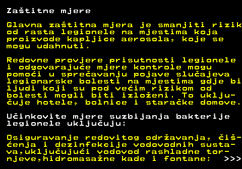 151.5 Zatitne mjere Glavna zatitna mjera je smanjiti rizik od rasta legionele na mjestima koja proizvode kapljice aerosola, koje se mogu udahnuti. Redovne provjere prisutnosti legionele i odgovarajue mjere kontrole mogu pomoi u spreavanju pojave sluajeva legionarske bolesti na mjestima gdje bi ljudi koji su pod veim rizikom od bolesti mogli biti izloeni. To uklju- uje hotele, bolnice i starake domove. Uinkovite mjere suzbijanja bakterije legionele ukljuuju: Osiguravanje redovitog odravanja, i- enja i dezinfekcije vodovodnih susta- va,ukljuujui vodovod rashladne tor- njeve,hidromasane kade i fontane;    