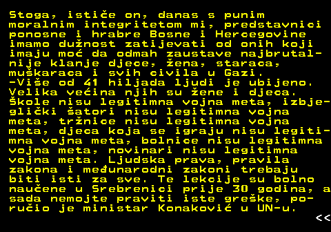 151.6 Stoga, istie on, danas s punim moralnim integritetom mi, predstavnici ponosne i hrabre Bosne i Hercegovine imamo dunost zatijevati od onih koji imaju mo da odmah zaustave najbrutal- nije klanje djece, ena, staraca, mukaraca i svih civila u Gazi. -Vie od 41 hiljada ljudi je ubijeno. Velika veina njih su ene i djeca. kole nisu legitimna vojna meta, izbje- gliki atori nisu legitimna vojna meta, trnice nisu legitimna vojna meta, djeca koja se igraju nisu legiti- mna vojna meta, bolnice nisu legitimna vojna meta, novinari nisu legitimna vojna meta. Ljudska prava, pravila zakona i meunarodni zakoni trebaju biti isti za sve. Te lekcije su bolno nauene u Srebrenici prije 30 godina, a sada nemojte praviti iste greke, po- ruio je ministar Konakovi u UN-u.   