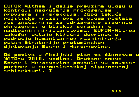 151.28 EUFOR-Althea i dalje preuzima ulogu u kontroli naoruanja provoenjem provjera i inspekcija. Zbog tekue politike krize, ova je uloga postala jo znaajnija za odravanje sigurnog okruenja, u bliskoj suradnji s nadlenim ministarstvima. EUFOR-Althea takoer ostaje kljuni doprinos u podruju humanitarnog razminiranja putem Strategije protuminskog djelovanja Bosne i Hercegovine. Od poziva u Akcijski plan za lanstvo u NATO-u 2010. godine, Oruane snage Bosne i Hercegovine postale su pouzdan partner u euroatlantskoj sigurnosnoj arhitekturi. I    