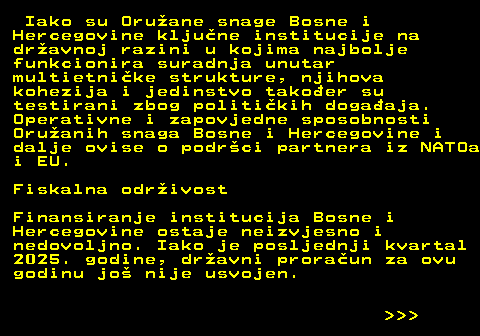 151.29 Iako su Oruane snage Bosne i Hercegovine kljune institucije na dravnoj razini u kojima najbolje funkcionira suradnja unutar multietnike strukture, njihova kohezija i jedinstvo takoer su testirani zbog politikih dogaaja. Operativne i zapovjedne sposobnosti Oruanih snaga Bosne i Hercegovine i dalje ovise o podrci partnera iz NATOa i EU. Fiskalna odrivost Finansiranje institucija Bosne i Hercegovine ostaje neizvjesno i nedovoljno. Iako je posljednji kvartal 2025. godine, dravni proraun za ovu godinu jo nije usvojen.    