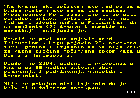 153.4  Na kraju, ako doiivm, ako jednog dana budem poten, ako se sa tim saglasi Predsjednica Mehanizma, ako to dopuste porodice rtava, elio bih da se jo jednom u ivotu naem u Potoarima, da se poklonim (?) rtava i zamolim za oprotaj , zakljuio je. Krsti se prvi put pojavio pred Tribunalom u Hagu pojavio 25. novembra 1999. godine i izjasnio se da nije kriv za ratne zloine poinjene tokom rata u Bosni i Hercegovini. Osuen je 2004. godine na pravosnanu kaznu od 35 godina zatvora zbog pomaganja i podravanja genocida u Srebrenici. Nije se pokajao niti izjasnio da je kriv ni u albenom postupku.    