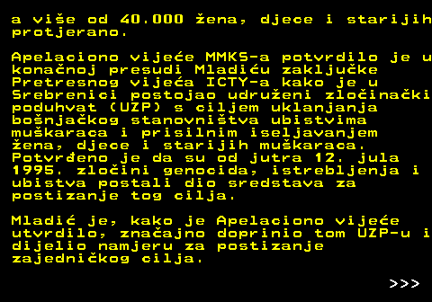 153.6 a vie od 40.000 ena, djece i starijih protjerano. Apelaciono vijee MMKS-a potvrdilo je u konanoj presudi Mladiu zakljuke Pretresnog vijea ICTY-a kako je u Srebrenici postojao udrueni zloinaki poduhvat (UZP) s ciljem uklanjanja bonjakog stanovnitva ubistvima mukaraca i prisilnim iseljavanjem ena, djece i starijih mukaraca. Potvreno je da su od jutra 12. jula 1995. zloini genocida, istrebljenja i ubistva postali dio sredstava za postizanje tog cilja. Mladi je, kako je Apelaciono vijee utvrdilo, znaajno doprinio tom UZP-u i dijelio namjeru za postizanje zajednikog cilja.    