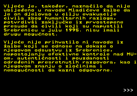 153.7 Vijee je, takoer, naznailo da nije ubijeeno u navode Mladieve albe da je on djelovao u cilju evakuacije civila zbog humanitarnih razloga, potvrdivi zakljuke iz prvostepene presude da civili koji su napustili Srebrenicu u julu 1995. nisu imali drugu mogunost. Vijee nije prihvatilo ni navode iz albe koji se odnose na dokaze o njegovom odsustvu iz Srebrenice, nepostojanju efektivne kontrole nad MU- om, autentinosti i pouzdanosti odreenih presretnutih razgovora, kao i njegovom znanju o zloinima i nemogunosti da kazni odgovorne.    