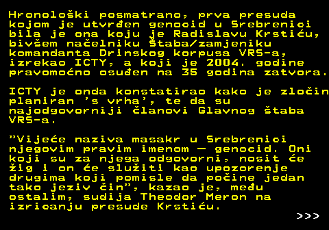 153.8 Hronoloki posmatrano, prva presuda kojom je utvren genocid u Srebrenici bila je ona koju je Radislavu Krstiu, bivem naelniku taba zamjeniku komandanta Drinskog korpusa VRS-a, izrekao ICTY, a koji je 2004. godine pravomono osuen na 35 godina zatvora. ICTY je onda konstatirao kako je zloin planiran  s vrha , te da su najodgovorniji lanovi Glavnog taba VRS-a.  Vijee naziva masakr u Srebrenici njegovim pravim imenom  genocid. Oni koji su za njega odgovorni, nosit e ig i on e sluiti kao upozorenje drugima koji pomisle da poine jedan tako jeziv in , kazao je, meu ostalim, sudija Theodor Meron na izricanju presude Krstiu.    