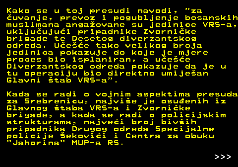 153.9 Kako se u toj presudi navodi,  za uvanje, prevoz i pogubljenje bosanskih muslimana angaovane su jedinice VRS-a, ukljuujui pripadnike Zvornike brigade te Desetog diverzantskog odreda. Uee tako velikog broja jedinica pokazuje do koje je mjere proces bio isplaniran, a uee Diverzantskog odreda pokazuje da je u tu operaciju bio direktno umijean Glavni tab VRS-a . Kada se radi o vojnim aspektima presuda za Srebrenicu, najvie je osuenih iz Glavnog taba VRS-a i Zvornike brigade, a kada se radi o policijskim strukturama, najvei broj bivih pripadnika Drugog odreda Specijalne policije ekovii i Centra za obuku  Jahorina  MUP-a RS.    