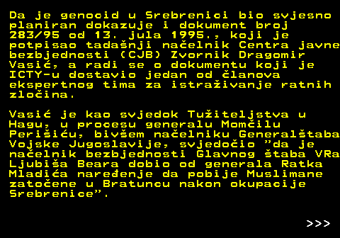 153.10 Da je genocid u Srebrenici bio svjesno planiran dokazuje i dokument broj 283 95 od 13. jula 1995., koji je potpisao tadanji naelnik Centra javne bezbjednosti (CJB) Zvornik Dragomir Vasi, a radi se o dokumentu koji je ICTY-u dostavio jedan od lanova ekspertnog tima za istraivanje ratnih zloina. Vasi je kao svjedok Tuiteljstva u Hagu, u procesu generalu Momilu Periiu, bivem naelniku Generaltaba Vojske Jugoslavije, svjedoio  da je naelnik bezbjednosti Glavnog taba VRa Ljubia Beara dobio od generala Ratka Mladia nareenje da pobije Muslimane zatoene u Bratuncu nakon okupacije Srebrenice .    