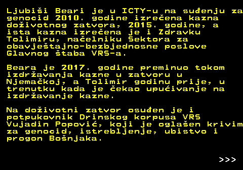 153.11 Ljubii Beari je u ICTY-u na suenju za genocid 2010. godine izreena kazna doivotnog zatvora, 2015. godine, a ista kazna izreena je i Zdravku Tolimiru, naelniku Sektora za obavjetajno-bezbjednosne poslove Glavnog taba VRS-a. Beara je 2017. godine preminuo tokom izdravanja kazne u zatvoru u Njemakoj, a Tolimir godinu prije, u trenutku kada je ekao upuivanje na izdravanje kazne. Na doivotni zatvor osuen je i potpukovnik Drinskog korpusa VRS Vujadin Popovi, koji je oglaen krivim za genocid, istrebljenje, ubistvo i progon Bonjaka.    