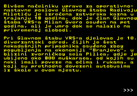 153.12 Bivem naelniku uprave za operativno- nastavne poslove Glavnog taba Radivoju Miletiu je izreena zatvorska kazna u trajanju 18 godina, dok je lan Glavnog taba VRS-a Milan Gvero osuen na pet godina, ali je umro dok se nalazio na privremenoj slobodi. Pri Glavnom tabu VRS-a djelovao je 10. diverzantski odred, ijih je est nekadanjih pripadnika osueno zbog pogubljenja na ekonomiji  Branjevo , u blizini zvornikog sela Pilica, gdje je ubijeno oko 800 mukaraca, od kojih su neki imali poveze na oima i rukama, a koji su prethodno dovezeni autobusima iz kole u ovom mjestu.    