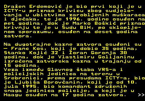 153.13 Draen Erdemovi je bio prvi koji je u ICTY-u priznao krivicu zbog sudjelo- vanja u ubistvima zarobljenih mukaraca i djeaka, te je 1996. godine osuen na pet godina, dok je Marko Boki priznao krivnju te je u Sudu BiH, po skloplje- nom sporazumu, osuen na deset godina zatvora. Na dugotrajne kazne zatvora osueni su  Franc Kos, koji je dobio 35 godina, Stanko Koji 32 i Zoran Goronja 30 godina, dok je Vlastimiru Golijaninu izreena zatvorska kazna u trajanju od 15 godina. Veza izmeu Glavnog taba VRS-a i policijskih jedinica na terenu u Srebrenici, prema presudama ICTY-a, bio je Ljubia Borovanin, koji je od 10. jula 1995. bio komandant zdruenih snaga jedinica policije, a koji je u Haagu osuen na 17 godina zatvora.   